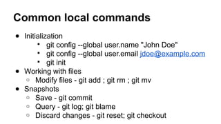 Common local commands
● Initialization
 git config --global user.name "John Doe"
 git config --global user.email jdoe@example.com
 git init
● Working with files
o Modify files - git add ; git rm ; git mv
● Snapshots
o Save - git commit
o Query - git log; git blame
o Discard changes - git reset; git checkout
 