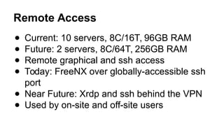 Remote Access
● Current: 10 servers, 8C/16T, 96GB RAM
● Future: 2 servers, 8C/64T, 256GB RAM
● Remote graphical and ssh access
● Today: FreeNX over globally-accessible ssh
port
● Near Future: Xrdp and ssh behind the VPN
● Used by on-site and off-site users
 