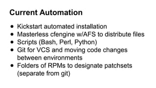 Current Automation
● Kickstart automated installation
● Masterless cfengine w/AFS to distribute files
● Scripts (Bash, Perl, Python)
● Git for VCS and moving code changes
between environments
● Folders of RPMs to designate patchsets
(separate from git)
 