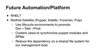 Future Automation/Platform
● RHEL7
● RedHat Satellite (Puppet, Katello, Foreman, Pulp)
○ Use lifecycle environments to promote
Dev→Test→Prod
○ Content views to synchronize puppet modules and
RPMs
○ Reduce the dependency on a shared file system for
our management tools
 