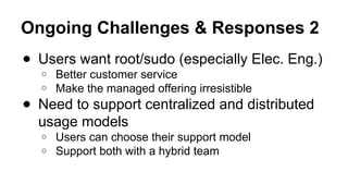 Ongoing Challenges & Responses 2
● Users want root/sudo (especially Elec. Eng.)
○ Better customer service
○ Make the managed offering irresistible
● Need to support centralized and distributed
usage models
○ Users can choose their support model
○ Support both with a hybrid team
 