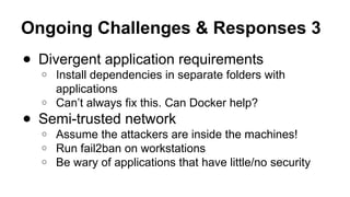 Ongoing Challenges & Responses 3
● Divergent application requirements
○ Install dependencies in separate folders with
applications
○ Can’t always fix this. Can Docker help?
● Semi-trusted network
○ Assume the attackers are inside the machines!
○ Run fail2ban on workstations
○ Be wary of applications that have little/no security
 