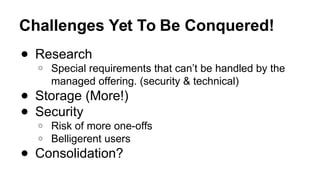 Challenges Yet To Be Conquered!
● Research
○ Special requirements that can’t be handled by the
managed offering. (security & technical)
● Storage (More!)
● Security
○ Risk of more one-offs
○ Belligerent users
● Consolidation?
 