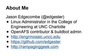 About Me
Jason Edgecombe (@edgester)
● Linux Administrator in the College of
Engineering at UNC Charlotte
● OpenAFS contributor & buildbot admin
● http://engrmosaic.uncc.edu
● https://github.com/edgester
● http://rampaginggeek.com
 