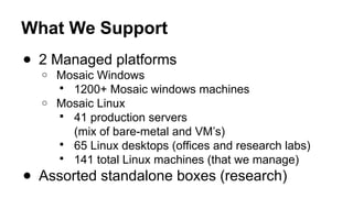 What We Support
● 2 Managed platforms
o Mosaic Windows
 1200+ Mosaic windows machines
o Mosaic Linux
 41 production servers
(mix of bare-metal and VM’s)
 65 Linux desktops (offices and research labs)
 141 total Linux machines (that we manage)
● Assorted standalone boxes (research)
 