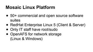 Mosaic Linux Platform
● 50+ commercial and open source software
suites
● RedHat Enterprise Linux 5 (Client & Server)
● Only IT staff have root/sudo
● OpenAFS for network storage
(Linux & Windows)
 