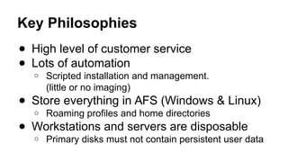 Key Philosophies
● High level of customer service
● Lots of automation
o Scripted installation and management.
(little or no imaging)
● Store everything in AFS (Windows & Linux)
o Roaming profiles and home directories
● Workstations and servers are disposable
o Primary disks must not contain persistent user data
 