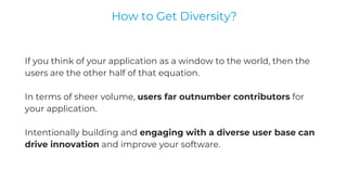If you think of your application as a window to the world, then the
users are the other half of that equation.
In terms of sheer volume, users far outnumber contributors for
your application.
Intentionally building and engaging with a diverse user base can
drive innovation and improve your software.
How to Get Diversity?
 