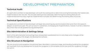 Technical Audit
An application architect or lead developer will audit the existing site to determine existing functionality that needs to be
implemented on the new site. This includes looking at the code base, determining how existing features are
implemented and how they might be implemented in Drupal, and determining the existing data structures.
Technical Specifications
An application architect or lead developer will begin documenting any technical plans that come from the research,
designs, or technical audit. This will not result in a polished, unchanging set of specifications; instead, it will be a reference
document that can be updated during development.
Site Administration & Settings Setup
Much of the administration and settings have already been established, but it is very likely some changes will be
identified throughout the design and development phases.
Site Structure & Navigation
The site structure and navigation should have been identified in a previous stage, and therefore building the navigation
will need both front end development to build the navigation in the template and to site-build the navigation through
the admin.
DEVELOPMENT PREPARATION
 
