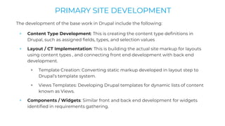 The development of the base work in Drupal include the following:
+ Content Type Development: This is creating the content type definitions in
Drupal, such as assigned fields, types, and selection values
+ Layout / CT Implementation: This is building the actual site markup for layouts
using content types , and connecting front end development with back end
development.
+ Template Creation: Converting static markup developed in layout step to
Drupal’s template system.
+ Views Templates: Developing Drupal templates for dynamic lists of content
known as Views.
+ Components / Widgets: Similar front and back end development for widgets
identified in requirements gathering.
PRIMARY SITE DEVELOPMENT
 