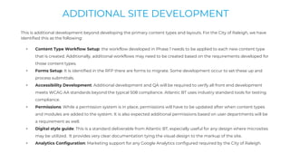 This is additional development beyond developing the primary content types and layouts. For the City of Raleigh, we have
identified this as the following:
+ Content Type Workflow Setup: the workflow developed in Phase 1 needs to be applied to each new content type
that is created. Additionally, additional workflows may need to be created based on the requirements developed for
those content types.
+ Forms Setup: It is identified in the RFP there are forms to migrate. Some development occur to set these up and
process submittals.
+ Accessibility Development: Additional development and QA will be required to verify all front end development
meets WCAG AA standards beyond the typical 508 compliance. Atlantic BT uses industry standard tools for testing
compliance.
+ Permissions: While a permission system is in place, permissions will have to be updated after when content types
and modules are added to the system. It is also expected additional permissions based on user departments will be
a requirement as well.
+ Digital style guide: This is a standard deliverable from Atlantic BT, especially useful for any design where microsites
may be utilized. It provides very clear documentation tying the visual design to the markup of the site.
+ Analytics Configuration: Marketing support for any Google Analytics configured required by the City of Raleigh.
ADDITIONAL SITE DEVELOPMENT
 