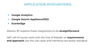 + Google Analytics
+ Google Search Appliance/SEO
+ Everbridge
Atlantic BT expects these integrations to be straightforward.
ABT will of course work with the City of Raleigh on requirements
and approach, but the use cases and interfaces are pretty standard.
APPLICATION INTEGRATIONS
 