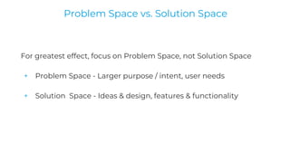 For greatest effect, focus on Problem Space, not Solution Space
+ Problem Space - Larger purpose / intent, user needs
+ Solution Space - Ideas & design, features & functionality
Problem Space vs. Solution Space
 
