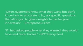 “Often, customers know what they want, but don’t
know how to articulate it. So, ask specific questions
that allow you to glean insights to use for your
innovation.” - Entrepreneur.com
“If I had asked people what they wanted, they would
have said faster horses.” - NOT Henry Ford
 