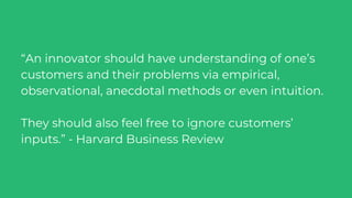 “An innovator should have understanding of one’s
customers and their problems via empirical,
observational, anecdotal methods or even intuition.
They should also feel free to ignore customers’
inputs.” - Harvard Business Review
 