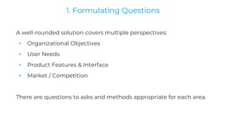 A well-rounded solution covers multiple perspectives:
+ Organizational Objectives
+ User Needs
+ Product Features & Interface
+ Market / Competition
There are questions to asks and methods appropriate for each area.
1. Formulating Questions
 