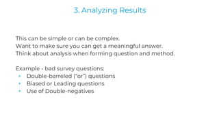 This can be simple or can be complex.
Want to make sure you can get a meaningful answer.
Think about analysis when forming question and method.
Example - bad survey questions:
+ Double-barreled (“or”) questions
+ Biased or Leading questions
+ Use of Double-negatives
3. Analyzing Results
 
