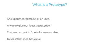 An experimental model of an idea,
A way to give our ideas a presence,
That we can put in front of someone else,
to see if that idea has value.
What is a Prototype?
 