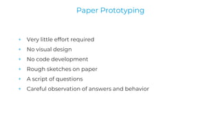 + Very little effort required
+ No visual design
+ No code development
+ Rough sketches on paper
+ A script of questions
+ Careful observation of answers and behavior
Paper Prototyping
 