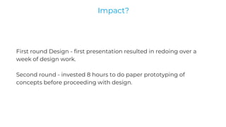 First round Design - first presentation resulted in redoing over a
week of design work.
Second round - invested 8 hours to do paper prototyping of
concepts before proceeding with design.
Impact?
 
