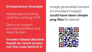 Entrepreneur Example
Weeks spent writing
code for working MVP.
Demo to investor
showed workflow and
result screen.
Investor based decision
based on result screen,
not the code behind it.
Image generated (variant
on encoded images)
could have been simple
png files for demo!
 