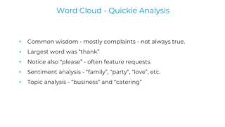 + Common wisdom - mostly complaints - not always true.
+ Largest word was “thank”
+ Notice also “please” - often feature requests.
+ Sentiment analysis - “family”, “party”, “love”, etc.
+ Topic analysis - “business” and “catering”
Word Cloud - Quickie Analysis
 