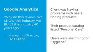 Google Analytics
“Why do this review? We
KNOW this industry, we
BUILT this industry 40
years ago!”
- Marketing Director,
B2B Client
Client was having
problems with users
finding products.
Their product catalog
listed “Personal Care”
Users were searching for
“Hygiene”
 