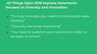 All Things Open 2016 keynote statements
focused on Diversity and Innovation:
● “To truly innovate, you need to intentionally seek
diversity”
● “Diversity has to be intentional”
● “You have to question your opinions in order to
be open to others”
 