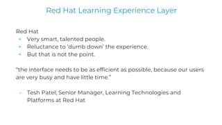 Red Hat
+ Very smart, talented people.
+ Reluctance to ‘dumb down’ the experience.
+ But that is not the point.
“the interface needs to be as efficient as possible, because our users
are very busy and have little time.”
- Tesh Patel; Senior Manager, Learning Technologies and
Platforms at Red Hat
Red Hat Learning Experience Layer
 