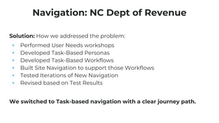 Solution: How we addressed the problem:
+ Performed User Needs workshops
+ Developed Task-Based Personas
+ Developed Task-Based Workflows
+ Built Site Navigation to support those Workflows
+ Tested Iterations of New Navigation
+ Revised based on Test Results
We switched to Task-based navigation with a clear journey path.
Navigation: NC Dept of Revenue
 