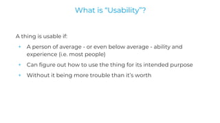 A thing is usable if:
+ A person of average - or even below average - ability and
experience (i.e. most people)
+ Can figure out how to use the thing for its intended purpose
+ Without it being more trouble than it’s worth
What is “Usability”?
 