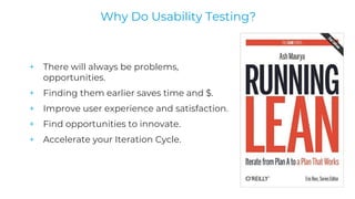 + There will always be problems,
opportunities.
+ Finding them earlier saves time and $.
+ Improve user experience and satisfaction.
+ Find opportunities to innovate.
+ Accelerate your Iteration Cycle.
Why Do Usability Testing?
 