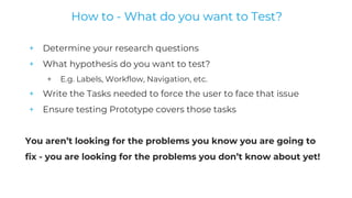 + Determine your research questions
+ What hypothesis do you want to test?
+ E.g. Labels, Workflow, Navigation, etc.
+ Write the Tasks needed to force the user to face that issue
+ Ensure testing Prototype covers those tasks
You aren’t looking for the problems you know you are going to
fix - you are looking for the problems you don’t know about yet!
How to - What do you want to Test?
 