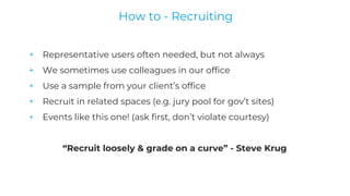 + Representative users often needed, but not always
+ We sometimes use colleagues in our office
+ Use a sample from your client’s office
+ Recruit in related spaces (e.g. jury pool for gov’t sites)
+ Events like this one! (ask first, don’t violate courtesy)
“Recruit loosely & grade on a curve” - Steve Krug
How to - Recruiting
 