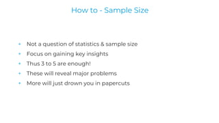 + Not a question of statistics & sample size
+ Focus on gaining key insights
+ Thus 3 to 5 are enough!
+ These will reveal major problems
+ More will just drown you in papercuts
How to - Sample Size
 