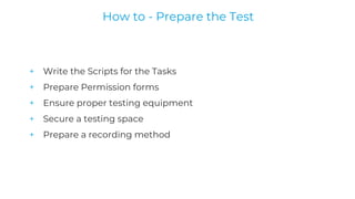 + Write the Scripts for the Tasks
+ Prepare Permission forms
+ Ensure proper testing equipment
+ Secure a testing space
+ Prepare a recording method
How to - Prepare the Test
 