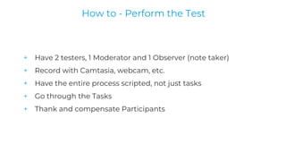 + Have 2 testers, 1 Moderator and 1 Observer (note taker)
+ Record with Camtasia, webcam, etc.
+ Have the entire process scripted, not just tasks
+ Go through the Tasks
+ Thank and compensate Participants
How to - Perform the Test
 