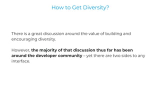 There is a great discussion around the value of building and
encouraging diversity.
However, the majority of that discussion thus far has been
around the developer community – yet there are two sides to any
interface.
How to Get Diversity?
 