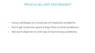 + Focus ruthlessly on a small set of important problems.
+ Don’t get lured into quick & easy fixes to trivial problems.
+ Ask each observer to rank top 3 most serious problems.
What to do with Test Results?
 