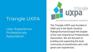 Triangle UXPA
User Experience
Professionals
Association
The Triangle UXPA was founded in
2006 and is the North Carolina
Raleigh/Durham/Chapel Hill chapter
of the User Experience Professionals
Association. We are focused on
building and supporting the local
community of practitioners who craft
great user experiences.
 