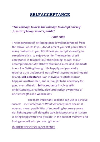 SELFACCEPTANCE
“The courage to be is the courage to accept oneself
,inspite of being unacceptable”
- Paul Tillic
The importance of selfacceptance is well understood from
the above words.If you donot accept yourself you will face
many problemsin your life.Unless you accept yourself you
completely fails to enjoy your life. The meaning of self
acceptance is to accept our shortcoming as well as our
accomplishment .We all have faultsand successful moments
in our life.Getting through life happilyand peacefully
requires us to understand ourself well .According to Shepard
(1979), self-acceptance is an individual'ssatisfaction or
happinesswith oneself, and is thought to be necessary for
good mental health. Self-acceptance involves self-
understanding,a realistic, albeit subjective, awareness of
one's strengths and weaknesses.
The most important tool one can use to achieve
success is self acceptance.Whatself acceptance does is it
open up more possibilitiesof succeeding because you are
not fighting yourself along the way.Selfacceptanceat its core
is being happywith who you are in the present moment and
loving yourself who you are right now.
IMPORTENCE OF SELFACCEPTENCE
 