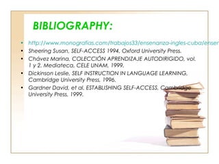 BIBLIOGRAPHY:
• http://www.monografias.com/trabajos33/ensenanza-ingles-cuba/ensen
• Sheering Susan, SELF-ACCESS 1994, Oxford University Press.
• Chávez Marina, COLECCIÓN APRENDIZAJE AUTODIRIGIDO, vol.
1 y 2. Mediateca, CELE UNAM, 1999.
• Dickinson Leslie, SELF INSTRUCTION IN LANGUAGE LEARNING,
Cambridge University Press, 1996.
• Gardner David, et al, ESTABLISHING SELF-ACCESS, Cambridge
University Press, 1999.
 