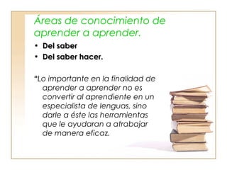 Áreas de conocimiento de
aprender a aprender.
• Del saberDel saber
• Del saber hacer.Del saber hacer.
““Lo importante en la finalidad de
aprender a aprender no es
convertir al aprendiente en un
especialista de lenguas, sino
darle a éste las herramientas
que le ayudaran a atrabajar
de manera eficaz.
 
