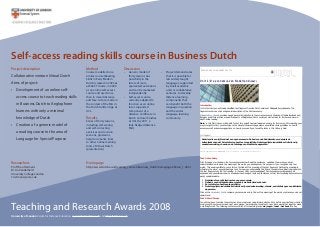 Self-access reading skills course in Business Dutch
Project description
Collaborative venture Virtual Dutch
Aims of project:
Development of an online self-•
access course to teach reading skills
in Business Dutch to Anglophone
learners with only a minimal
knowledge of Dutch
Creation of a generic model of•
a reading course in the area of
Language for Special Purpose
Method
Course modelled on a
similar course (Reading
Skills in Early Modern
Dutch) created in 2005 as
a WebCT course, in 2006
as an online self-access
course and used since
then in mixed distance
and face-to-face mode in
the context of the MA in
the Dutch Golden Age at
UCL.
Results
Series of thirty lessons,
including self-scoring
and self-correcting
exercises and revision
sessions, glossaries,
help documents, links
to other online learning
tools of Virtual Dutch
(presentation)
Discussion
Generic model of•
thirty lessons has
possibility in the
future of more
specialised extensions
and can be marketed
independently
Self-access course•
currently adapted to
function as an online
tutor-supported
component of a
distance Certificate in
Dutch Cultural Studies
at UCL (by 2011 a
fully-fledged distance
MA)
Teaching and Research Awards 2008
University of London Centre for Distance Education www.cde.london.ac.uk and cde@london.ac.uk
Project demonstrates•
that it is possible for
less widely taught
languages, supported
by small academic
units or collaborative
ventures, to develop
distance-learning
components that
can benefit both the
language in question
and the wider
language-learning
community.
READING SKILLS IN BUSINESS DUTCH
Unit 1: De economie van Nederland (2007)
Introduction
In this first Unit you will read a simplified text fragment from the Dutch version of Wikipedia Encyclopaedia. The
fragment contains a short and general description of the Dutch economy.
Wikipedia Encyclopedia provides a good general introduction to the current economic situation of the Netherlands and
Belgium, and offers articles on specific aspects of Belgian and Dutch society as well as links for further and more in-
depth online reading.
Note: in this first Unit you will be able to test for yourself how well prepared you are for this course. After working your
way through this Unit, you should go to the General Comments page where you will find some guidelines on how to
assess yourself and some suggestions on how to proceed if you found the tasks in this Unit very hard.
Text Fragment
Nederland is een rijk land met een open economie. De basis van de Nederlandse economie is de
buitenlandse handel. Ze is stabiel en heeft een lage inflatie. De belangrijkste industriële activiteiten zijn
voedselverwerking, chemie, en de fabricage van elektrische apparaten.
Text in original version: Wikipedia @ http://nl.wikipedia.org/wiki/Nederland#Economie
Task 1: Vocabulary
Print this page or write down the four sentences below. Read the sentences, underline the words you do not
understand and write down the meaning of the words you already know. Do not panic if you recognise very few
words. This exercise will help you to form a first idea of the meaning of the text fragment. Getting the meaning is
ultimately the aim of anyone reading a text. For now you will probably find it hard to understand what is being said in
the text fragments at the first reading. In the next Units your knowledge of Dutch vocabulary will gradually be
expanded and you will learn how to break down and analyse texts and sentences so that their meaning becomes more
easily understandable.
1. Nederland is een rijk land met een open economie.
2. De basis van de Nederlandse economie is de buitenlandse handel.
3. Ze is stabiel en heeft een lage inflatie.
4. De belangrijkste industriële activiteiten zijn voedselverwerking, chemie, en de fabricage van elektrische
apparaten.
Click on the Vocabulary link to compare your answers and to find out the meaning of the words or phrases you do not
understand.
Task 2: Word Groups
You will now have to divide the sentences into word groups using forward slashes. Why do this exercise? And what is a
word group? A sentence is made up of word groups; a word group consists of one or more words that together make
a meaningful unit. The following sentence consists of three word groups: de jongen / leest / het boek (the boy
Researchers
Prof Theo Hermans
Dr An Vanderhelst
University College London
t.hermans@ucl.ac.uk
Homepage
http://www.dutch.ac.uk/reading_courses/business_dutch/homepages/home_1.html
 