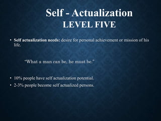 • Self actualization needs: desire for personal achievement or mission of his
life.
“What a man can be, he must be.”
• 10% people have self actualization potential.
• 2-3% people become self actualized persons.
Self - Actualization
LEVEL FIVE
 