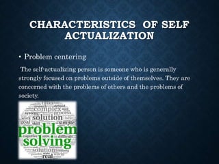 CHARACTERISTICS OF SELF
ACTUALIZATION
• Problem centering
The self-actualizing person is someone who is generally
strongly focused on problems outside of themselves. They are
concerned with the problems of others and the problems of
society.
 
