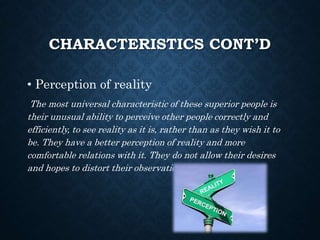 CHARACTERISTICS CONT’D
• Perception of reality
The most universal characteristic of these superior people is
their unusual ability to perceive other people correctly and
efficiently, to see reality as it is, rather than as they wish it to
be. They have a better perception of reality and more
comfortable relations with it. They do not allow their desires
and hopes to distort their observations.
 