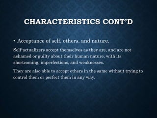 CHARACTERISTICS CONT’D
• Acceptance of self, others, and nature.
Self-actualizers accept themselves as they are, and are not
ashamed or guilty about their human nature, with its
shortcoming, imperfections, and weaknesses.
They are also able to accept others in the same without trying to
control them or perfect them in any way.
 