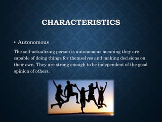 CHARACTERISTICS
• Autonomous
The self-actualizing person is autonomous meaning they are
capable of doing things for themselves and making decisions on
their own. They are strong enough to be independent of the good
opinion of others.
 