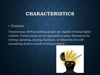 CHARACTERISTICS
• Creative
Creativeness. Self-actualizing people are capable of being highly
creative. Creativeness can be expressed in many dimensions by
writing, speaking, playing, fantasies, or whatever, but self-
actualizing do have moods of being creative.
 
